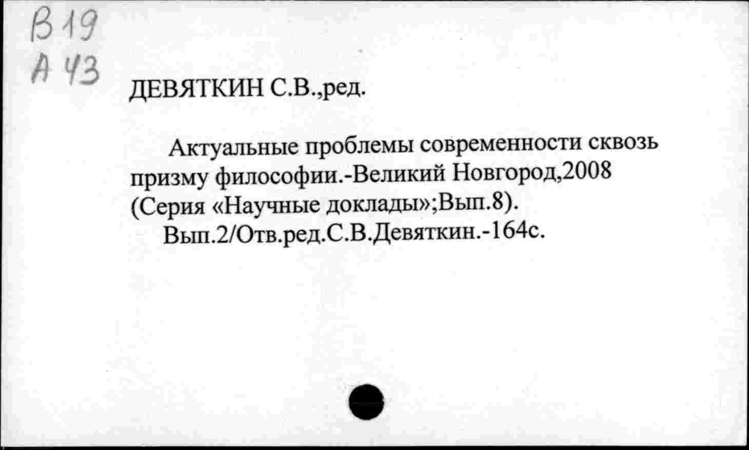 ﻿$49
Л 1/2
ДЕВЯТКИН С.В.,ред.
Актуальные проблемы современности сквозь призму философии.-Великий Новгород,2008 (Серия «Научные доклады»;Вып.8).
Вып.2/Отв.ред.С.В.Девяткин.-164с.